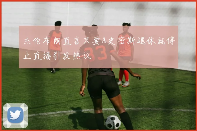 杰伦布朗直言只要A史密斯退休就停止直播引发热议