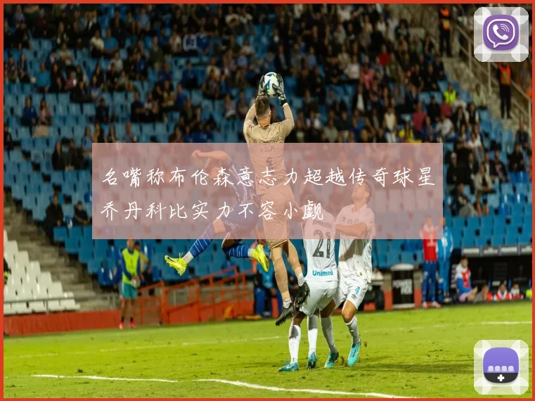 名嘴称布伦森意志力超越传奇球星乔丹科比实力不容小觑