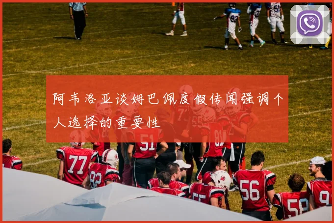 阿韦洛亚谈姆巴佩度假传闻强调个人选择的重要性