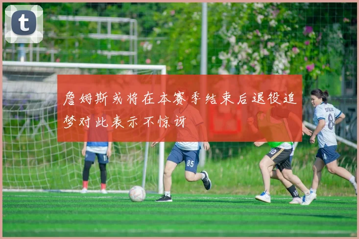 詹姆斯或将在本赛季结束后退役追梦对此表示不惊讶