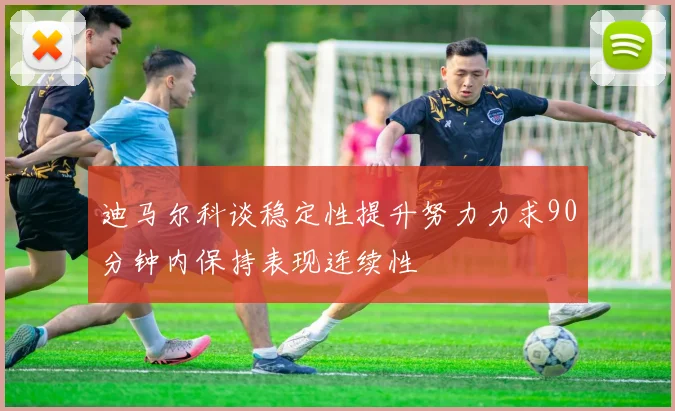 迪马尔科谈稳定性提升努力力求90分钟内保持表现连续性