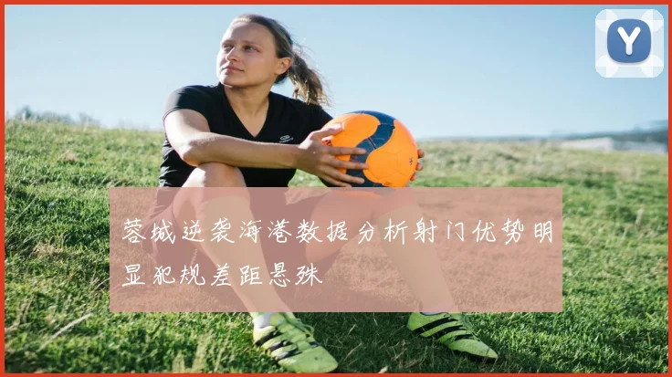 蓉城逆袭海港数据分析射门优势明显犯规差距悬殊