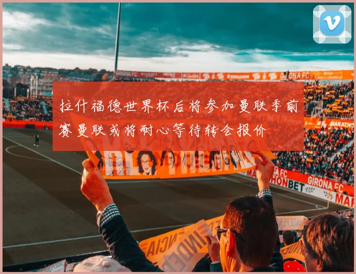 拉什福德世界杯后将参加曼联季前赛曼联或将耐心等待转会报价