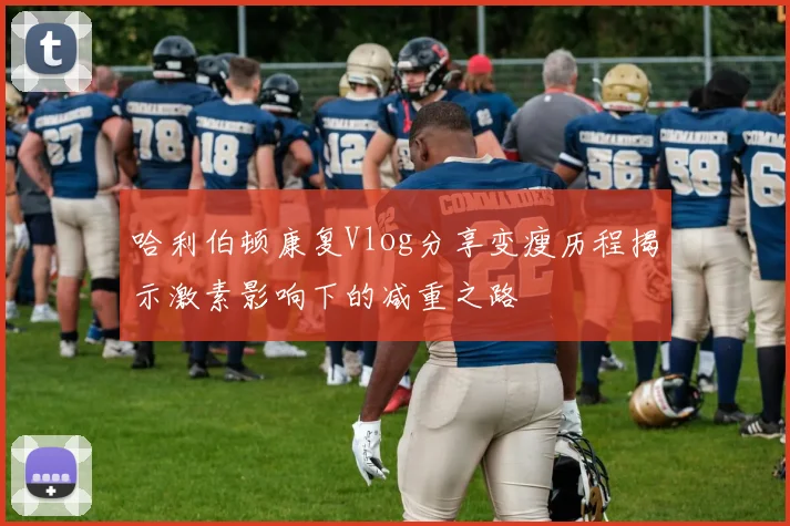 哈利伯顿康复Vlog分享变瘦历程揭示激素影响下的减重之路