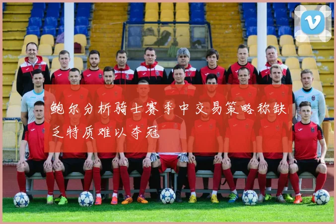 鲍尔分析骑士赛季中交易策略称缺乏特质难以夺冠