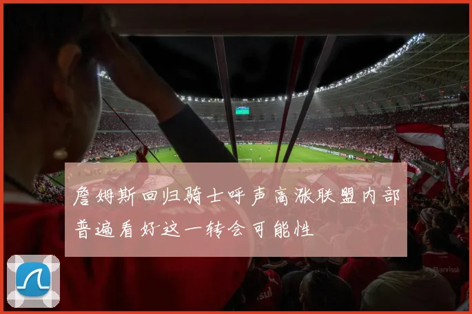 詹姆斯回归骑士呼声高涨联盟内部普遍看好这一转会可能性