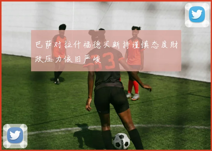 巴萨对拉什福德买断持谨慎态度财政压力依旧严峻
