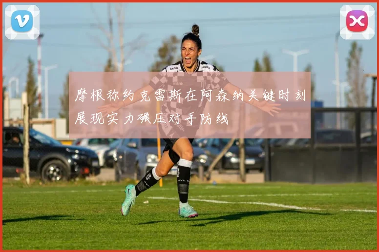 摩根称约克雷斯在阿森纳关键时刻展现实力碾压对手防线
